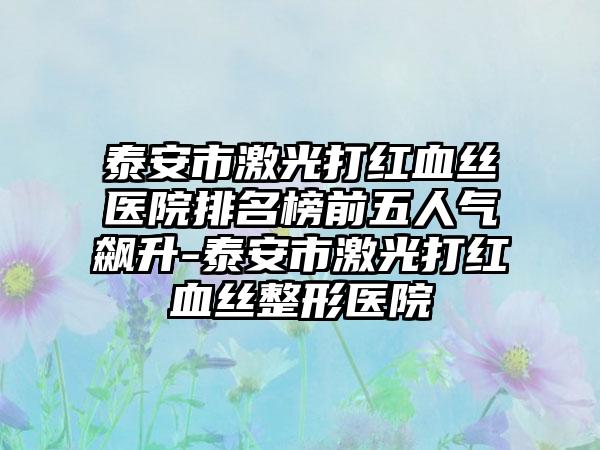 泰安市激光打红血丝医院排名榜前五人气飙升-泰安市激光打红血丝整形医院