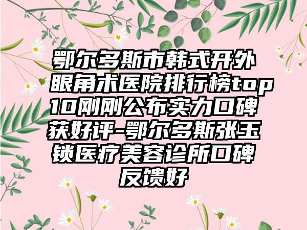 鄂尔多斯市韩式开外眼角术医院排行榜top10刚刚公布实力口碑获好评-鄂尔多斯张玉锁医疗美容诊所口碑反馈好