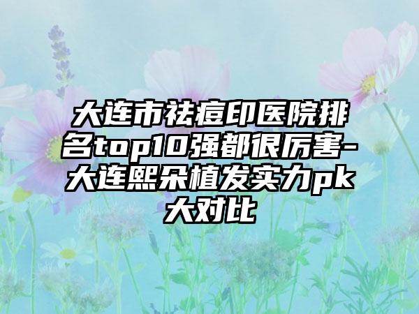 大连市祛痘印医院排名top10强都很厉害-大连熙朵植发实力pk大对比