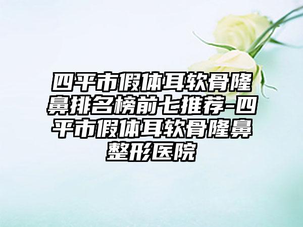 四平市假体耳软骨隆鼻排名榜前七推荐-四平市假体耳软骨隆鼻整形医院