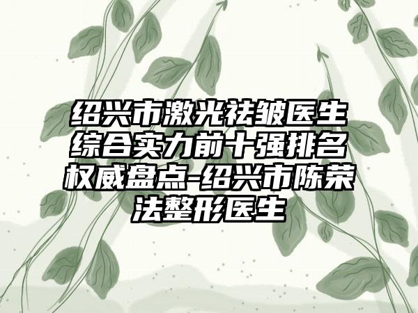 绍兴市激光祛皱医生综合实力前十强排名权威盘点-绍兴市陈荣法整形医生