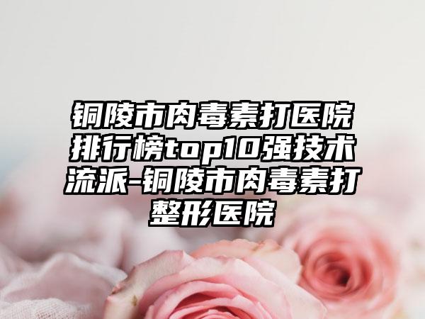 铜陵市肉毒素打医院排行榜top10强技术流派-铜陵市肉毒素打整形医院