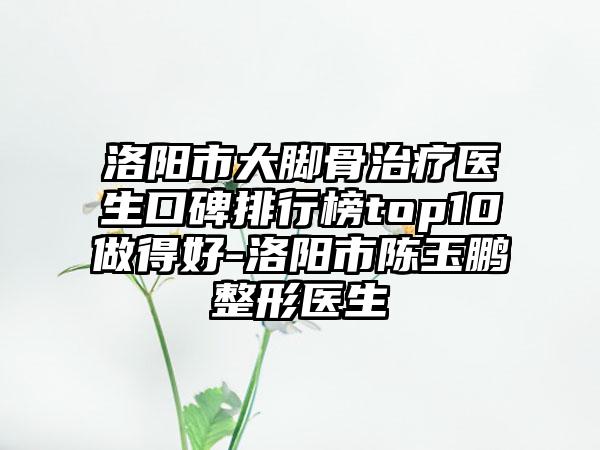 洛阳市大脚骨治疗医生口碑排行榜top10做得好-洛阳市陈玉鹏整形医生