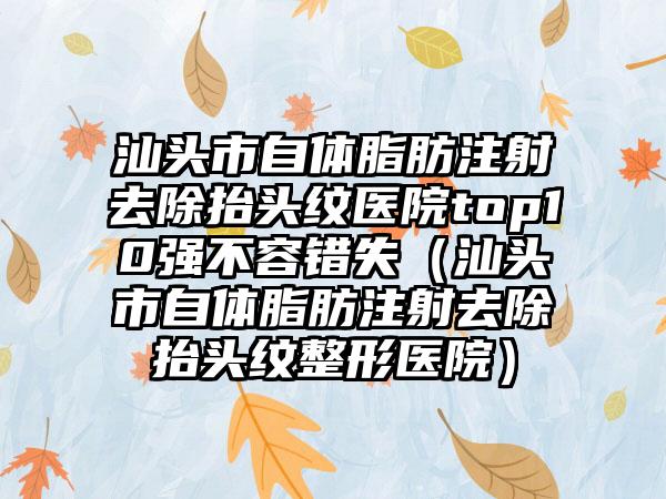 汕头市自体脂肪注射去除抬头纹医院top10强不容错失（汕头市自体脂肪注射去除抬头纹整形医院）