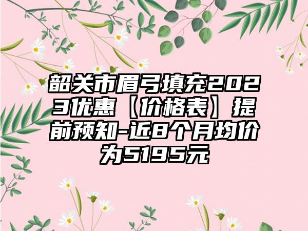 韶关市眉弓填充2023优惠【价格表】提前预知-近8个月均价为5195元