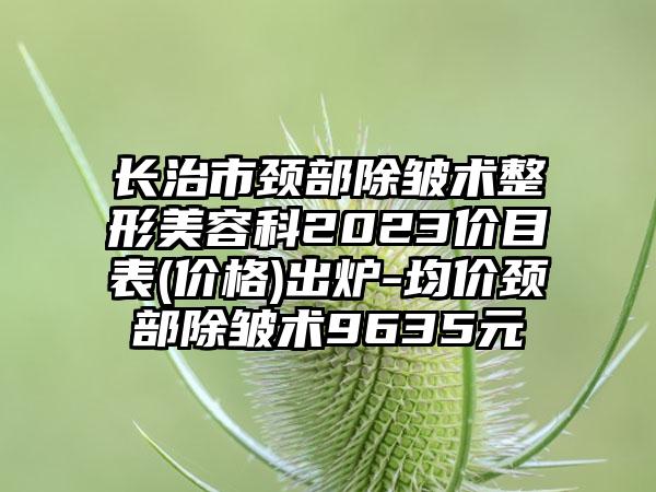 长治市颈部除皱术整形美容科2023价目表(价格)出炉-均价颈部除皱术9635元