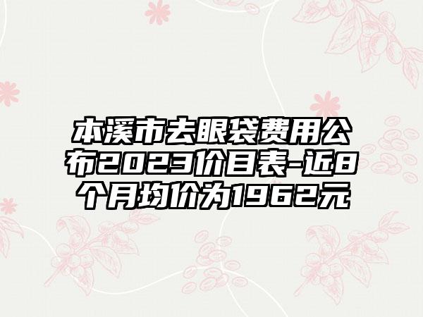 本溪市去眼袋费用公布2023价目表-近8个月均价为1962元