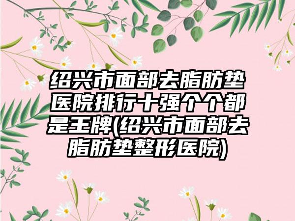 绍兴市面部去脂肪垫医院排行十强个个都是王牌(绍兴市面部去脂肪垫整形医院)