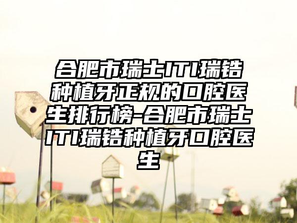 合肥市瑞士ITI瑞锆种植牙正规的口腔医生排行榜-合肥市瑞士ITI瑞锆种植牙口腔医生