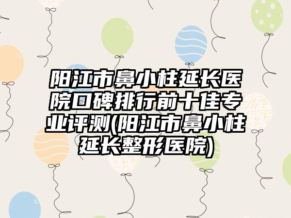 阳江市鼻小柱延长医院口碑排行前十佳专业评测(阳江市鼻小柱延长整形医院)