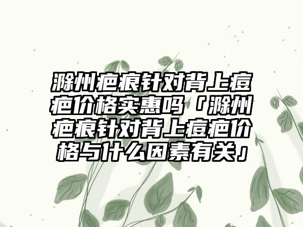 滁州疤痕针对背上痘疤价格实惠吗「滁州疤痕针对背上痘疤价格与什么因素有关」