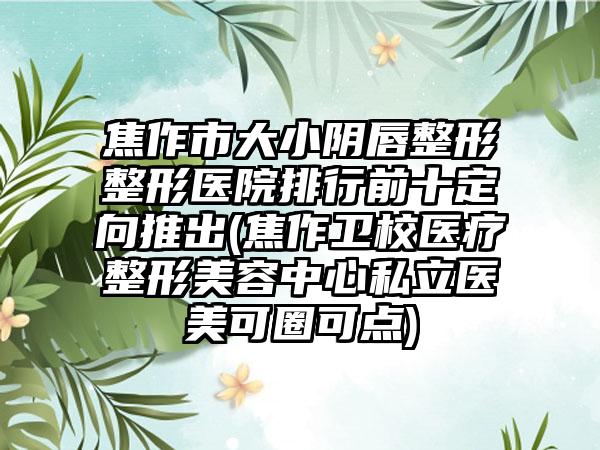 焦作市大小阴唇整形整形医院排行前十定向推出(焦作卫校医疗整形美容中心私立医美可圈可点)