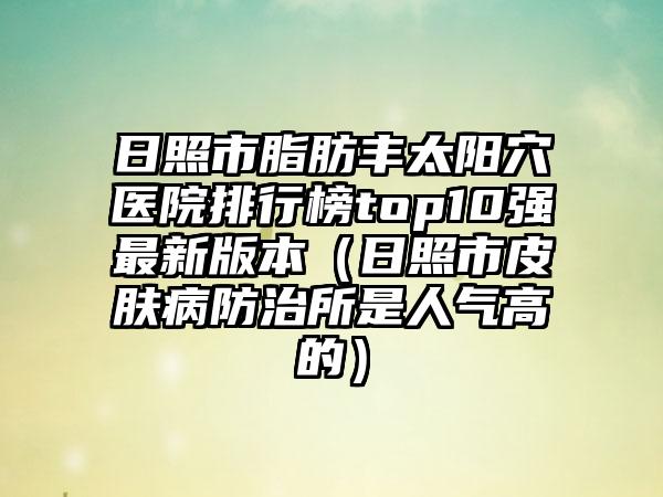 日照市脂肪丰太阳穴医院排行榜top10强最新版本（日照市皮肤病防治所是人气高的）