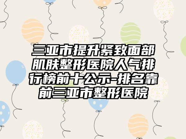 三亚市提升紧致面部肌肤整形医院人气排行榜前十公示-排名靠前三亚市整形医院