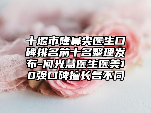 十堰市隆鼻尖医生口碑排名前十名整理发布-何光慧医生医美10强口碑擅长各不同