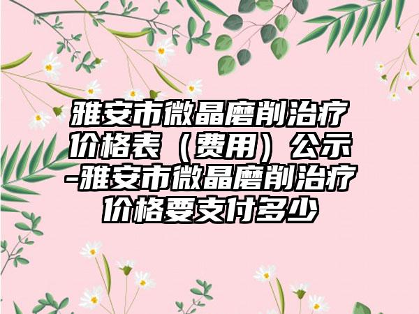 雅安市微晶磨削治疗价格表（费用）公示-雅安市微晶磨削治疗价格要支付多少