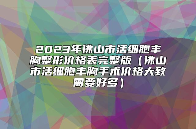 2023年佛山市活细胞丰胸整形价格表完整版（佛山市活细胞丰胸手术价格大致需要好多）