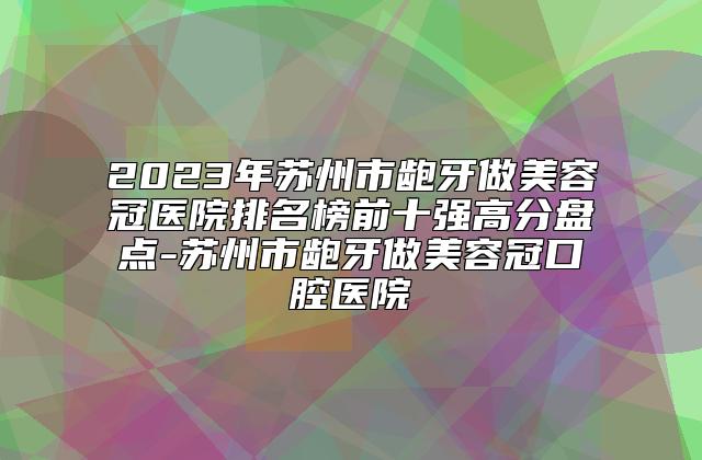 2023年苏州市龅牙做美容冠医院排名榜前十强高分盘点-苏州市龅牙做美容冠口腔医院