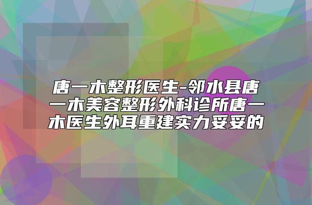 唐一木整形医生-邻水县唐一木美容整形外科诊所唐一木医生外耳重建实力妥妥的