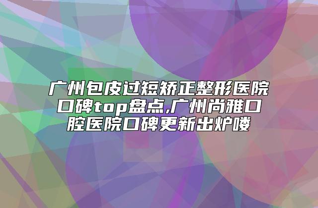 广州包皮过短矫正整形医院口碑top盘点,广州尚雅口腔医院口碑更新出炉喽