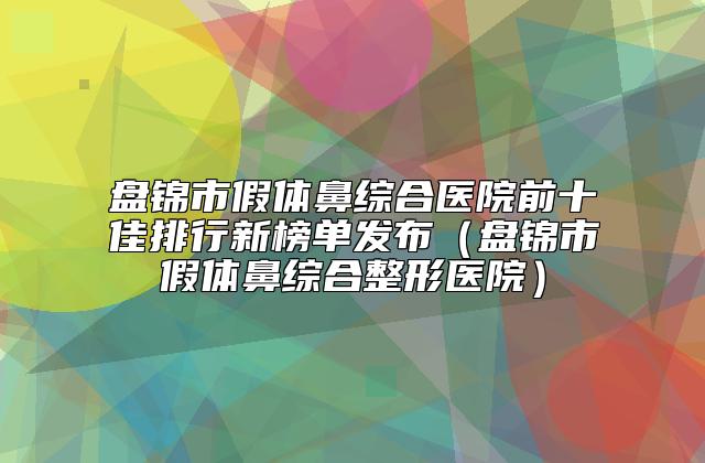 盘锦市假体鼻综合医院前十佳排行新榜单发布（盘锦市假体鼻综合整形医院）