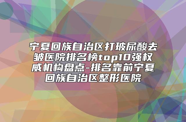 宁夏回族自治区打玻尿酸去皱医院排名榜top10强权威机构盘点-排名靠前宁夏回族自治区整形医院