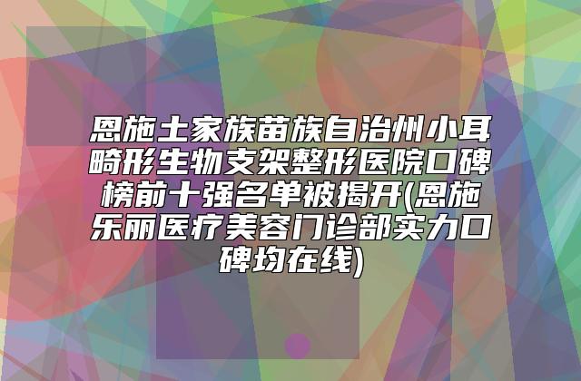 恩施土家族苗族自治州小耳畸形生物支架整形医院口碑榜前十强名单被揭开(恩施乐丽医疗美容门诊部实力口碑均在线)