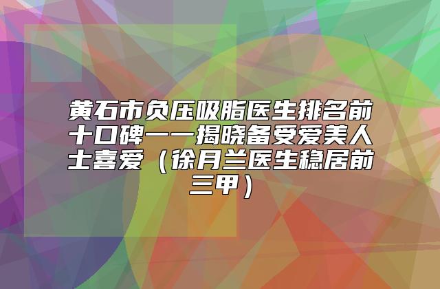 黄石市负压吸脂医生排名前十口碑一一揭晓备受爱美人士喜爱（徐月兰医生稳居前三甲）