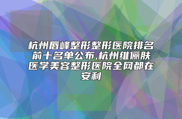 杭州唇峰整形整形医院排名前十名单公布,杭州维俪肤医学美容整形医院全网都在安利