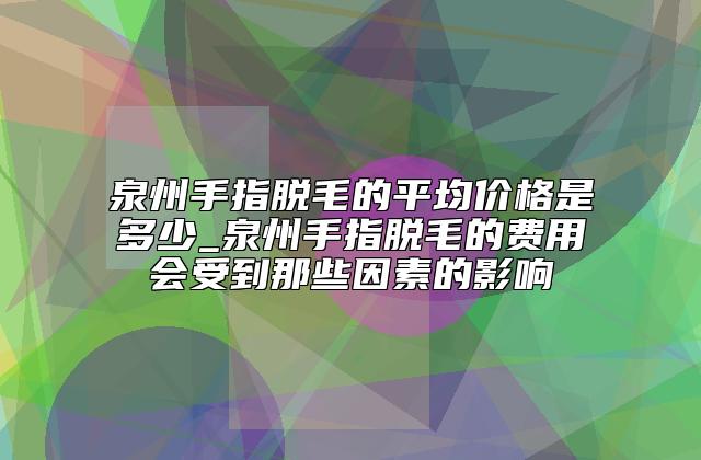 泉州手指脱毛的平均价格是多少_泉州手指脱毛的费用会受到那些因素的影响