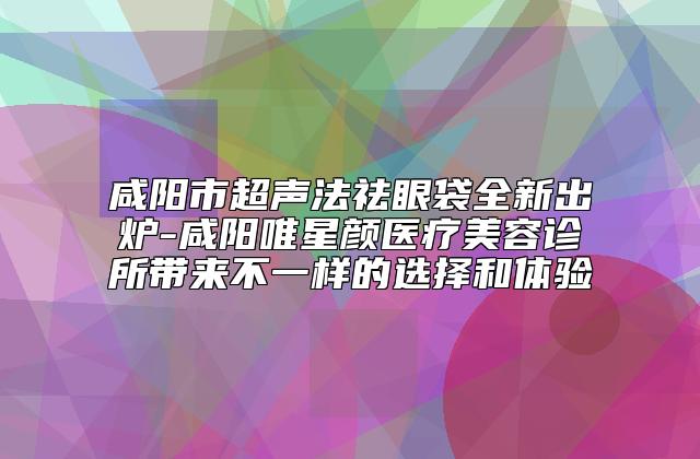 咸阳市超声法祛眼袋全新出炉-咸阳唯星颜医疗美容诊所带来不一样的选择和体验