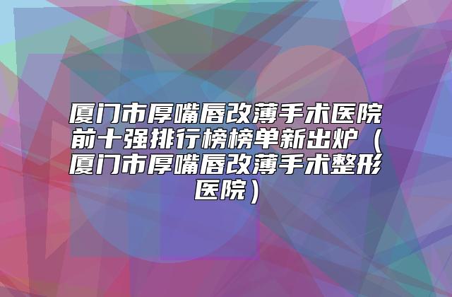 厦门市厚嘴唇改薄手术医院前十强排行榜榜单新出炉（厦门市厚嘴唇改薄手术整形医院）