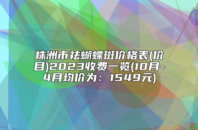 株洲市祛蝴蝶斑价格表(价目)2023收费一览(10月-4月均价为：1549元)