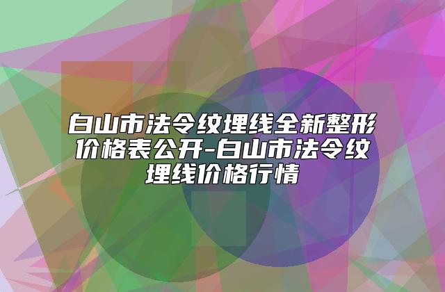 白山市法令纹埋线全新整形价格表公开-白山市法令纹埋线价格行情