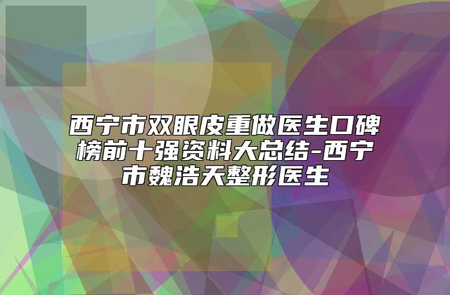 西宁市双眼皮重做医生口碑榜前十强资料大总结-西宁市魏浩天整形医生