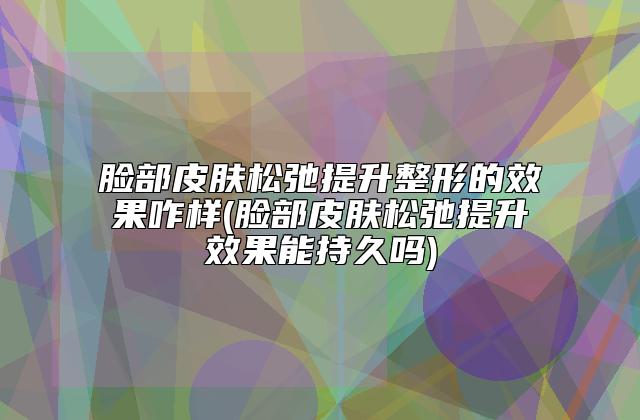 脸部皮肤松弛提升整形的效果咋样(脸部皮肤松弛提升效果能持久吗)