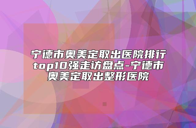 宁德市奥美定取出医院排行top10强走访盘点-宁德市奥美定取出整形医院