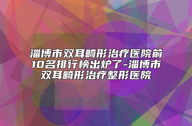 淄博市双耳畸形治疗医院前10名排行榜出炉了-淄博市双耳畸形治疗整形医院