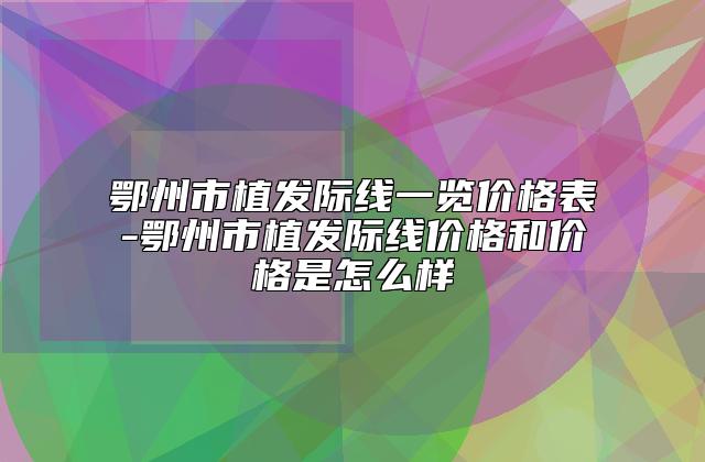 鄂州市植发际线一览价格表-鄂州市植发际线价格和价格是怎么样