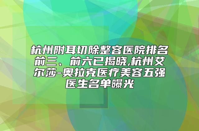 杭州附耳切除整容医院排名前三、前六已揭晓,杭州艾尔莎-奥拉克医疗美容五强医生名单曝光