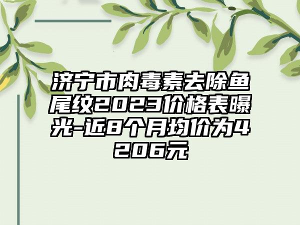 济宁市肉毒素去除鱼尾纹2023价格表曝光-近8个月均价为4206元