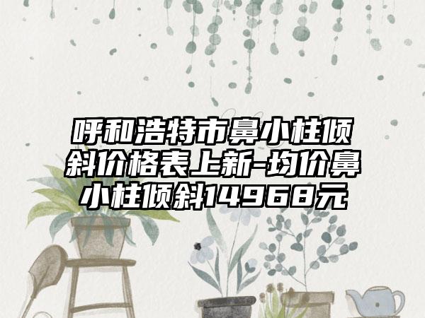 呼和浩特市鼻小柱倾斜价格表上新-均价鼻小柱倾斜14968元