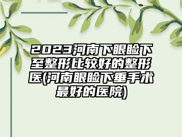 2023河南下眼睑下至整形比较好的整形医(河南眼睑下垂手术最好的医院)