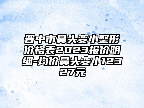 晋中市鼻头变小整形价格表2023报价明细-均价鼻头变小12327元