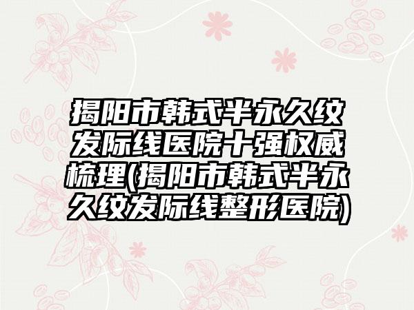 揭阳市韩式半永久纹发际线医院十强权威梳理(揭阳市韩式半永久纹发际线整形医院)