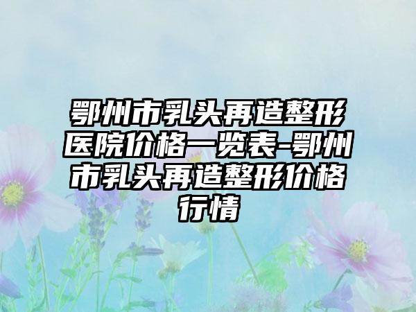 鄂州市乳头再造整形医院价格一览表-鄂州市乳头再造整形价格行情