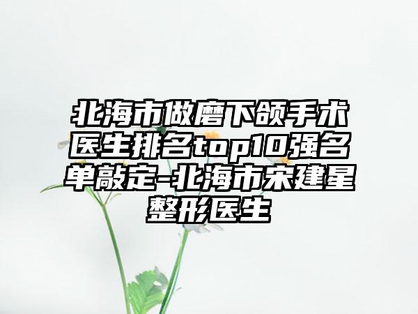 北海市做磨下颌手术医生排名top10强名单敲定-北海市宋建星整形医生