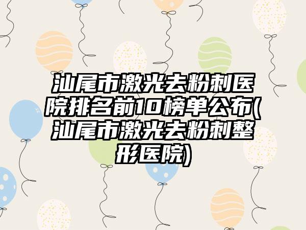 汕尾市激光去粉刺医院排名前10榜单公布(汕尾市激光去粉刺整形医院)