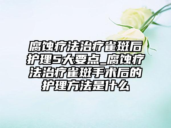 腐蚀疗法治疗雀斑后护理5大要点_腐蚀疗法治疗雀斑手术后的护理方法是什么