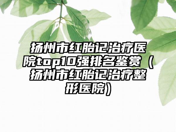 扬州市红胎记治疗医院top10强排名鉴赏（扬州市红胎记治疗整形医院）